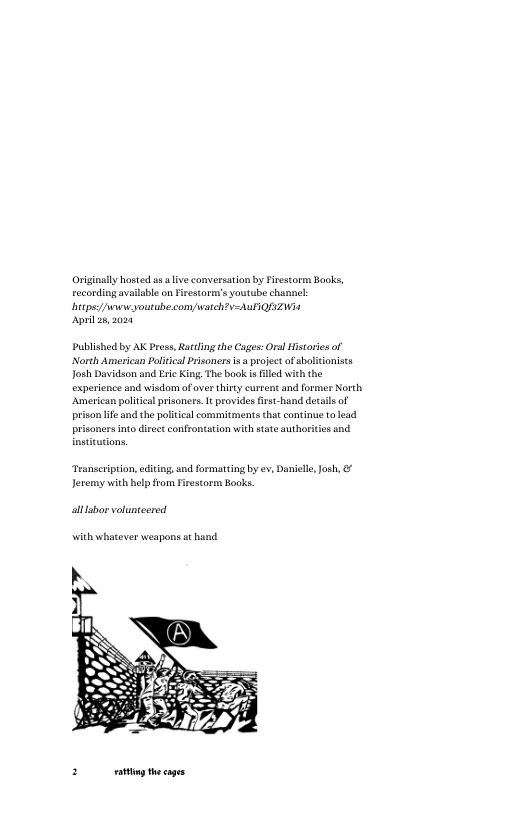 Originaly hosted us aliv conversation by Firestorm Books, reconding available on iretormn’ youtube channck hitpss/ /e youtube.com watch?v-AuIQZWiA  April 28,2004  Published by AK Pross, Rartling the Cages: Oral istores of North American Paltical rsoners is  project of sbolitonists Josh Davidson and Eri King, The book s filled with the experience and wisdom ofover thisty current and former North ‘Amrican pliica prisoners. It provides first-hand detils of prison ife and the political commitments that continue o lead prisoners into directconfrontation with sate authorities and.  Transeripton, editing, and formatting by ev, Danielle,Josh, & Jeremy with help from Firestorm Books.  allsbor votunteered  with whatever weapons a hand  